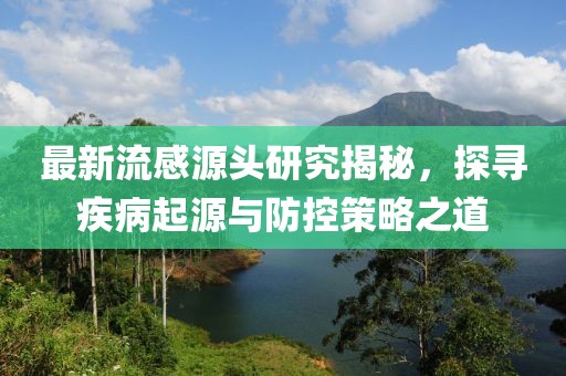 最新流感源头研究揭秘，探寻疾病起源与防控策略之道