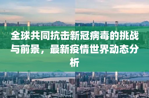 全球共同抗击新冠病毒的挑战与前景，最新疫情世界动态分析