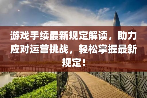 游戏手续最新规定解读，助力应对运营挑战，轻松掌握最新规定！