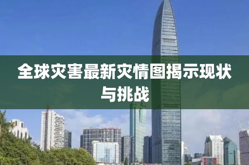 全球灾害最新灾情图揭示现状与挑战
