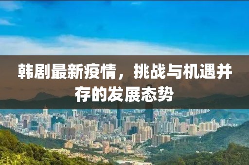 韩剧最新疫情，挑战与机遇并存的发展态势