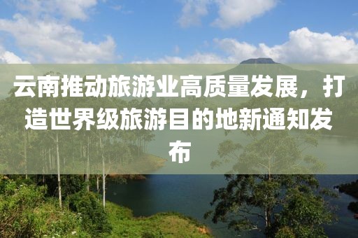 云南推动旅游业高质量发展，打造世界级旅游目的地新通知发布