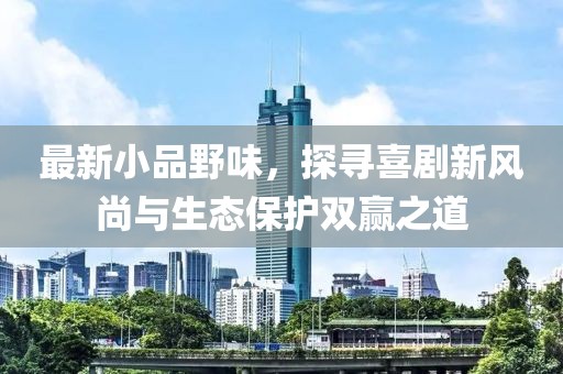 最新小品野味，探寻喜剧新风尚与生态保护双赢之道