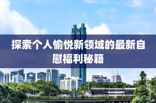 探索个人愉悦新领域的最新自慰福利秘籍