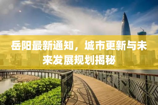 岳阳最新通知，城市更新与未来发展规划揭秘