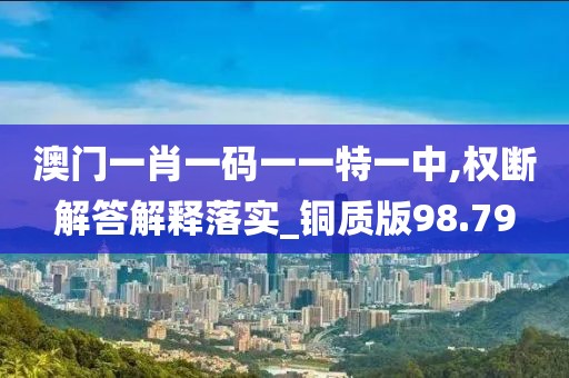 澳门一肖一码一一特一中,权断解答解释落实_铜质版98.79