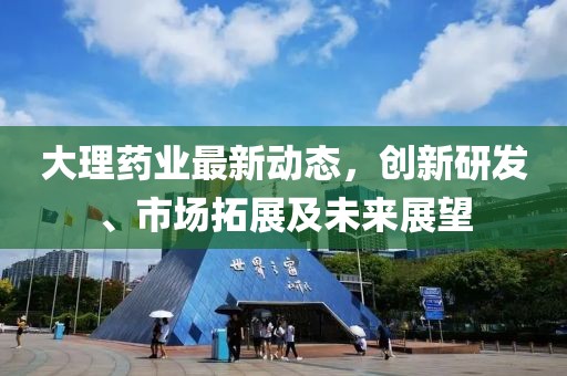 大理药业最新动态，创新研发、市场拓展及未来展望