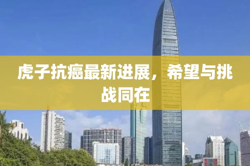 虎子抗癌最新进展，希望与挑战同在