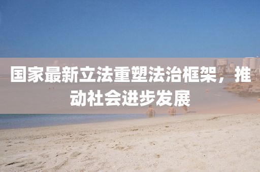国家最新立法重塑法治框架，推动社会进步发展