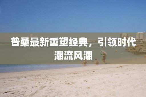 普桑最新重塑经典，引领时代潮流风潮