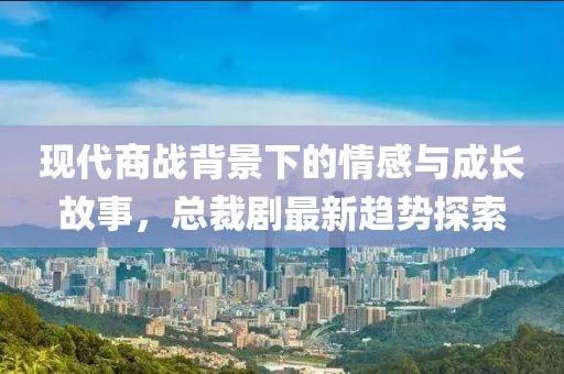 现代商战背景下的情感与成长故事，总裁剧最新趋势探索