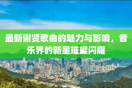 最新谢贤歌曲的魅力与影响，音乐界的新星璀璨闪耀