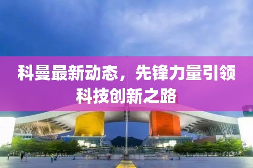 科曼最新动态，先锋力量引领科技创新之路