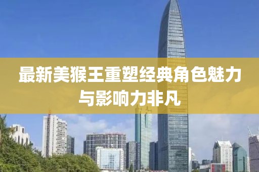 最新美猴王重塑经典角色魅力与影响力非凡