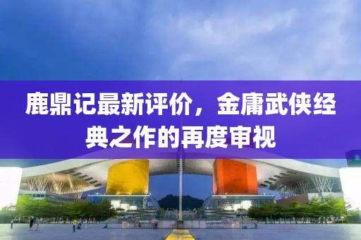 鹿鼎记最新评价，金庸武侠经典之作的再度审视