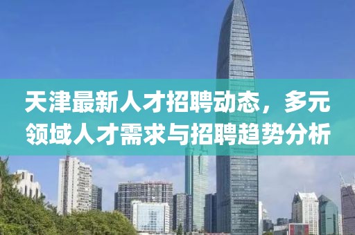 天津最新人才招聘动态，多元领域人才需求与招聘趋势分析