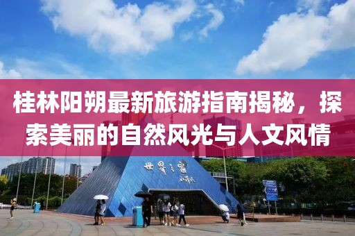 桂林阳朔最新旅游指南揭秘，探索美丽的自然风光与人文风情