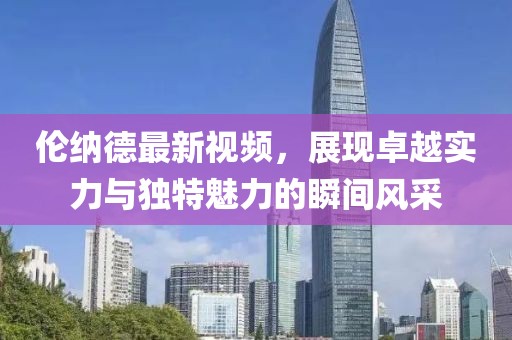 伦纳德最新视频，展现卓越实力与独特魅力的瞬间风采