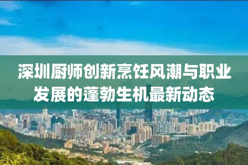 深圳厨师创新烹饪风潮与职业发展的蓬勃生机最新动态