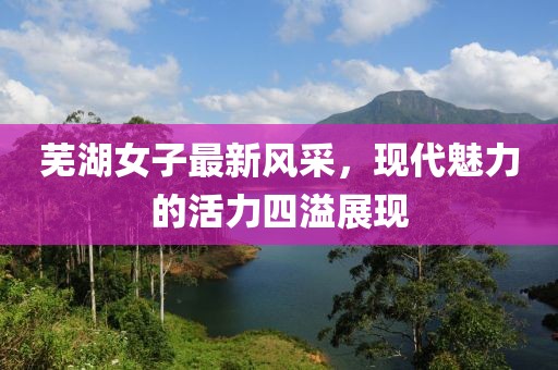芜湖女子最新风采，现代魅力的活力四溢展现