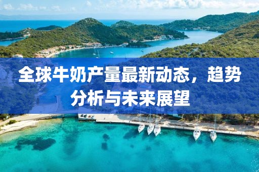 全球牛奶产量最新动态，趋势分析与未来展望