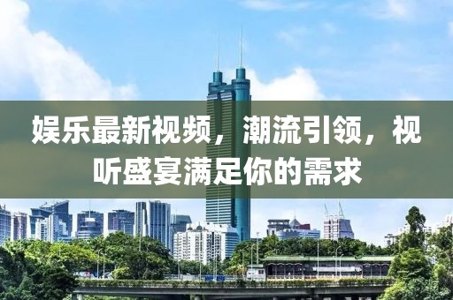 娱乐最新视频，潮流引领，视听盛宴满足你的需求