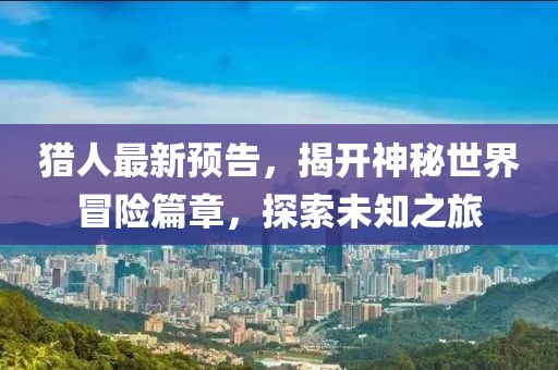猎人最新预告，揭开神秘世界冒险篇章，探索未知之旅