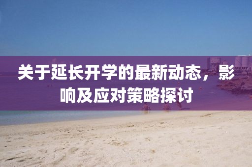 关于延长开学的最新动态，影响及应对策略探讨