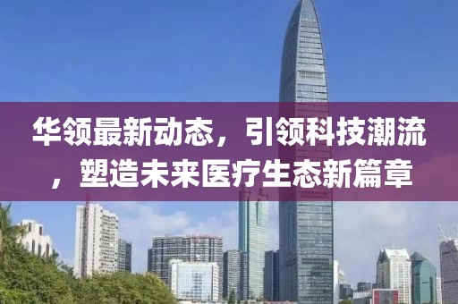 华领最新动态，引领科技潮流，塑造未来医疗生态新篇章