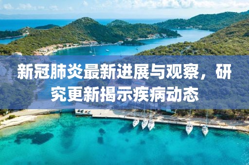 新冠肺炎最新进展与观察，研究更新揭示疾病动态