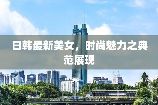 日韩最新美女，时尚魅力之典范展现