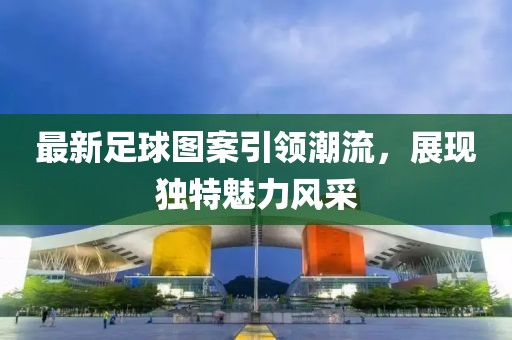 最新足球图案引领潮流，展现独特魅力风采