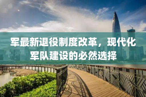军最新退役制度改革，现代化军队建设的必然选择