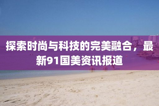 探索时尚与科技的完美融合，最新91国美资讯报道