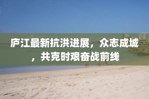 庐江最新抗洪进展，众志成城，共克时艰奋战前线