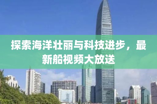 探索海洋壮丽与科技进步，最新船视频大放送