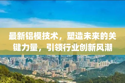 最新铝模技术，塑造未来的关键力量，引领行业创新风潮