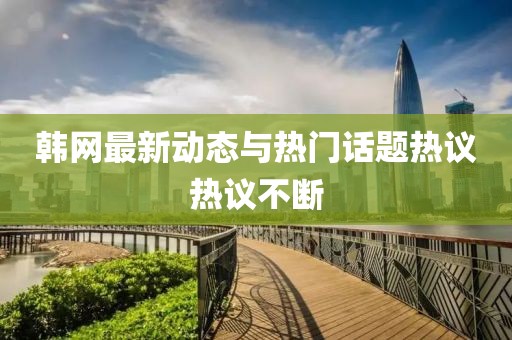 韩网最新动态与热门话题热议热议不断