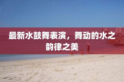 最新水鼓舞表演，舞动的水之韵律之美