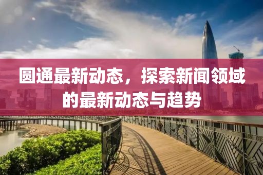 圆通最新动态，探索新闻领域的最新动态与趋势