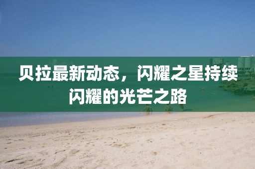 贝拉最新动态，闪耀之星持续闪耀的光芒之路