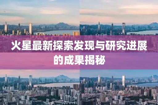 火星最新探索发现与研究进展的成果揭秘