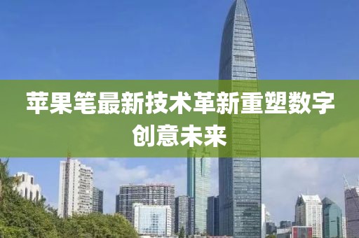 苹果笔最新技术革新重塑数字创意未来