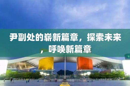 尹副处的崭新篇章，探索未来，呼唤新篇章