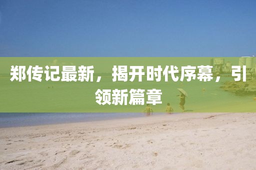 郑传记最新，揭开时代序幕，引领新篇章