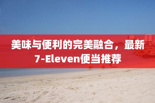 美味与便利的完美融合，最新7-Eleven便当推荐