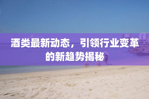 酒类最新动态，引领行业变革的新趋势揭秘