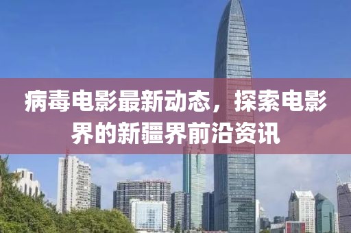 病毒电影最新动态，探索电影界的新疆界前沿资讯
