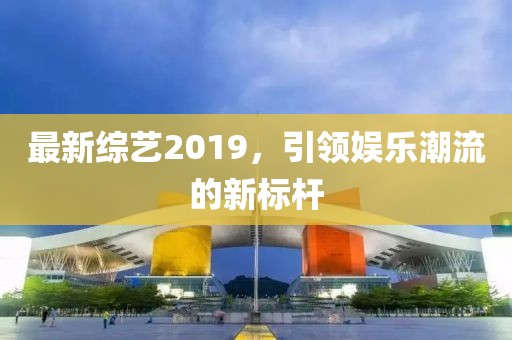 最新综艺2019，引领娱乐潮流的新标杆