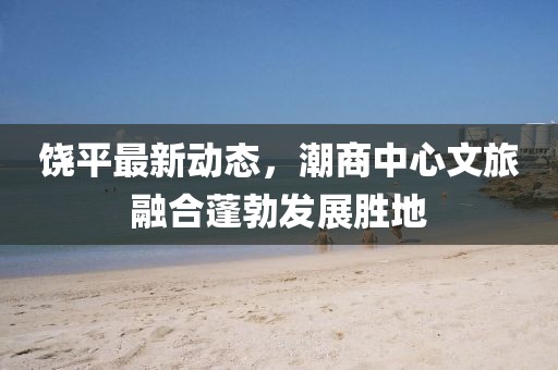 饶平最新动态，潮商中心文旅融合蓬勃发展胜地